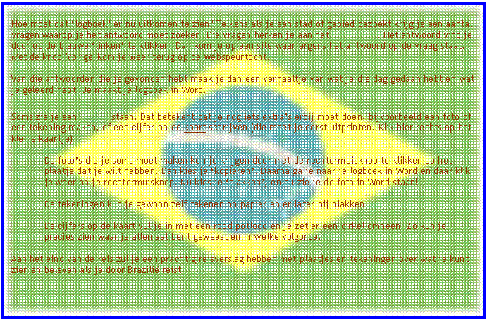 Tekstvak: Hoe moet dat �logboek� er nu uitkomen te zien? Telkens als je een stad of gebied bezoekt krijg je een aantal vragen waarop je het antwoord moet zoeken. Die vragen herken je aan het 		. Het antwoord vind je door op de blauwe �linken� te klikken. Dan kom je op een site waar ergens het antwoord op de vraag staat. Met de knop 'vorige' kom je weer terug op de webspeurtocht.
Van die antwoorden die je gevonden hebt maak je dan een verhaaltje van wat je die dag gedaan hebt en wat je geleerd hebt. Je maakt je logboek in Word.

Soms zie je een 	staan. Dat betekent dat je nog iets extra�s erbij moet doen, bijvoorbeeld een foto of een tekening maken, of een cijfer op de kaart schrijven (die moet je eerst uitprinten. Klik hier rechts op het kleine kaartje).

De foto�s die je soms moet maken kun je krijgen door met de rechtermuisknop te klikken op het plaatje dat je wilt hebben. Dan kies je �kopi�ren�. Daarna ga je naar je logboek in Word en daar klik je weer op je rechtermuisknop. Nu kies je �plakken�, en nu zie je de foto in Word staan!

De tekeningen kun je gewoon zelf tekenen op papier en er later bij plakken.

De cijfers op de kaart vul je in met een rood potlood en je zet er een cirkel omheen. Zo kun je precies zien waar je allemaal bent geweest en in welke volgorde. 
Aan het eind van de reis zul je een prachtig reisverslag hebben met plaatjes en tekeningen over wat je kunt zien en beleven als je door Brazili� reist.  

