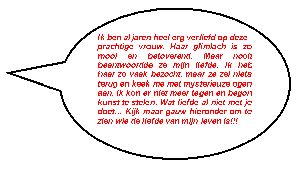 Ovale toelichting: Ik ben al jaren heel erg verliefd op deze 
prachtige vrouw. Haar glimlach is zo mooi en betoverend. Maar nooit beantwoordde ze mijn liefde. Ik heb haar zo vaak bezocht, maar ze zei niets terug en keek me met mysterieuze ogen aan. Ik kon er niet meer tegen en begon kunst te stelen. Wat liefde al niet met je doet� Kijk maar gauw hieronder om te zien wie de liefde van mijn leven is!!!
