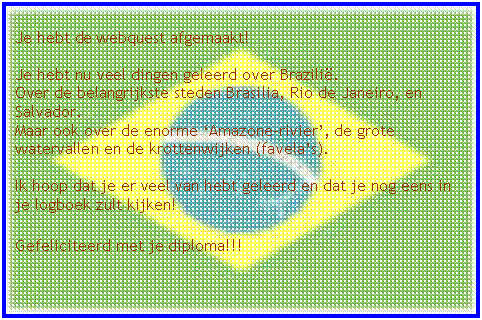 Tekstvak: Je hebt de webquest afgemaakt!

Je hebt nu veel dingen geleerd over Brazili�.
Over de belangrijkste steden Brasilia, Rio de Janeiro, en Salvador. 
Maar ook over de enorme �Amazone-rivier�, de grote watervallen en de krottenwijken (favela�s).

Ik hoop dat je er veel van hebt geleerd en dat je nog eens in je logboek zult kijken!

Gefeliciteerd met je diploma!!!
