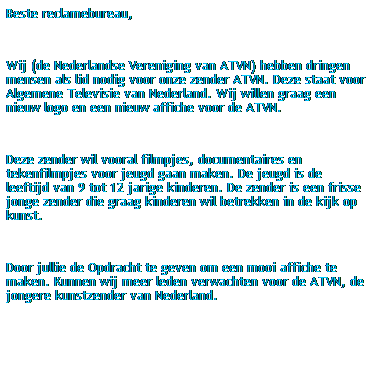 Tekstvak: Beste reclamebureau,
 
Wij (de Nederlandse Vereniging van ATVN) hebben dringen mensen als lid nodig voor onze zender ATVN. Deze staat voor Algemene Televisie van Nederland. Wij willen graag een nieuw logo en een nieuw affiche voor de ATVN.
 
Deze zender wil vooral filmpjes, documentaires en tekenfilmpjes voor jeugd gaan maken. De jeugd is de leeftijd van 9 tot 12 jarige kinderen. De zender is een frisse jonge zender die graag kinderen wil betrekken in de kijk op kunst.
 
Door jullie de Opdracht te geven om een mooi affiche te maken. Kunnen wij meer leden verwachten voor de ATVN, de jongere kunstzender van Nederland. 
 
